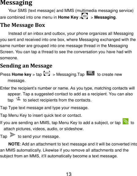 13 Messaging Your SMS (text message) and MMS (multimedia messaging service) are combined into one menu in Home Key >   > Messaging. The Message Box Instead of an inbox and outbox, your phone organizes all Messaging you sent and received into one box, where Messaging exchanged with the same number are grouped into one message thread in the Messaging Screen. You can tap a thread to see the conversation you have had with someone. Sending an Message Press Home key > tap    > Messaging.Tap    to create new message. Enter the recipient&rsquo;s number or name. As you type, matching contacts will appear. Tap a suggested contact to add as a recipient. You can also tap    to select recipients from the contacts. Tap Type text message and type your message. Tap Menu Key to insert quick text or contact. If you are sending an MMS, tap Menu Key to add a subject, or tap   to attach pictures, videos, audio, or slideshow. Tap    to send your message. NOTE: Add an attachment to text message and it will be converted into an MMS automatically. Likewise if you remove all attachments and the subject from an MMS, it&rsquo;ll automatically become a text message. 