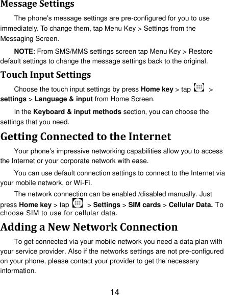 14 Message Settings The phone&rsquo;s message settings are pre-configured for you to use immediately. To change them, tap Menu Key > Settings from the Messaging Screen.   NOTE: From SMS/MMS settings screen tap Menu Key > Restore default settings to change the message settings back to the original. Touch Input Settings Choose the touch input settings by press Home key > tap    > settings > Language &amp; input from Home Screen. In the Keyboard &amp; input methods section, you can choose the settings that you need. Getting Connected to the Internet   Your phone&rsquo;s impressive networking capabilities allow you to access the Internet or your corporate network with ease. You can use default connection settings to connect to the Internet via your mobile network, or Wi-Fi. The network connection can be enabled /disabled manually. Just press Home key > tap    > Settings > SIM cards > Cellular Data. To choose SIM to use for cellular data. Adding a New Network Connection To get connected via your mobile network you need a data plan with your service provider. Also if the networks settings are not pre-configured on your phone, please contact your provider to get the necessary information.   