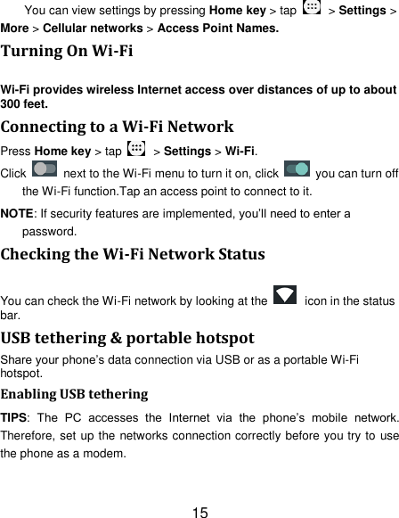 15 You can view settings by pressing Home key > tap    > Settings > More > Cellular networks > Access Point Names. Turning On Wi-Fi   Wi-Fi provides wireless Internet access over distances of up to about 300 feet. Connecting to a Wi-Fi Network Press Home key > tap    > Settings > Wi-Fi. Click    next to the Wi-Fi menu to turn it on, click    you can turn off the Wi-Fi function.Tap an access point to connect to it. NOTE: If security features are implemented, you&rsquo;ll need to enter a password. Checking the Wi-Fi Network Status You can check the Wi-Fi network by looking at the    icon in the status bar.   USB tethering &amp; portable hotspot Share your phone&rsquo;s data connection via USB or as a portable Wi-Fi hotspot. Enabling USB tethering   TIPS:  The  PC  accesses  the  Internet  via  the  phone&rsquo;s  mobile  network. Therefore, set up the networks connection correctly before you try to use the phone as a modem. 
