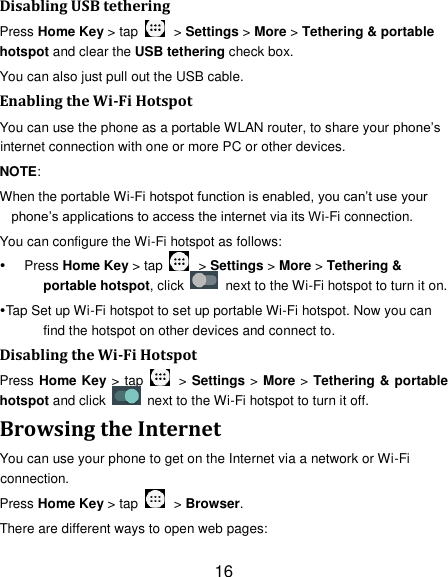 16 Disabling USB tethering Press Home Key > tap    > Settings > More > Tethering &amp; portable hotspot and clear the USB tethering check box.   You can also just pull out the USB cable. Enabling the Wi-Fi Hotspot You can use the phone as a portable WLAN router, to share your phone&rsquo;s internet connection with one or more PC or other devices. NOTE:   When the portable Wi-Fi hotspot function is enabled, you can&rsquo;t use your phone&rsquo;s applications to access the internet via its Wi-Fi connection. You can configure the Wi-Fi hotspot as follows:  Press Home Key > tap    > Settings > More > Tethering &amp; portable hotspot, click    next to the Wi-Fi hotspot to turn it on. Tap Set up Wi-Fi hotspot to set up portable Wi-Fi hotspot. Now you can find the hotspot on other devices and connect to. Disabling the Wi-Fi Hotspot Press Home Key > tap    > Settings > More > Tethering &amp; portable hotspot and click    next to the Wi-Fi hotspot to turn it off. Browsing the Internet You can use your phone to get on the Internet via a network or Wi-Fi connection.   Press Home Key > tap    > Browser. There are different ways to open web pages: 