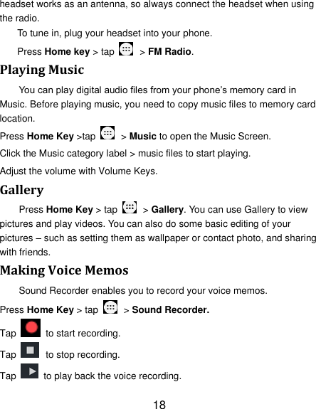 18 headset works as an antenna, so always connect the headset when using the radio. To tune in, plug your headset into your phone.   Press Home key > tap    > FM Radio. Playing Music You can play digital audio files from your phone&rsquo;s memory card in Music. Before playing music, you need to copy music files to memory card location. Press Home Key >tap    > Music to open the Music Screen. Click the Music category label > music files to start playing. Adjust the volume with Volume Keys. Gallery Press Home Key > tap    > Gallery. You can use Gallery to view pictures and play videos. You can also do some basic editing of your pictures &ndash; such as setting them as wallpaper or contact photo, and sharing with friends. Making Voice Memos Sound Recorder enables you to record your voice memos.   Press Home Key > tap    > Sound Recorder. Tap   to start recording. Tap   to stop recording. Tap    to play back the voice recording. 