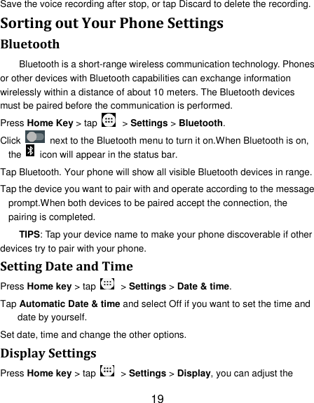 19 Save the voice recording after stop, or tap Discard to delete the recording. Sorting out Your Phone Settings Bluetooth Bluetooth is a short-range wireless communication technology. Phones or other devices with Bluetooth capabilities can exchange information wirelessly within a distance of about 10 meters. The Bluetooth devices must be paired before the communication is performed. Press Home Key > tap    > Settings > Bluetooth. Click    next to the Bluetooth menu to turn it on.When Bluetooth is on, the    icon will appear in the status bar. Tap Bluetooth. Your phone will show all visible Bluetooth devices in range. Tap the device you want to pair with and operate according to the message prompt.When both devices to be paired accept the connection, the pairing is completed. TIPS: Tap your device name to make your phone discoverable if other devices try to pair with your phone. Setting Date and Time Press Home key > tap    > Settings > Date &amp; time. Tap Automatic Date &amp; time and select Off if you want to set the time and date by yourself. Set date, time and change the other options. Display Settings Press Home key > tap    > Settings > Display, you can adjust the 