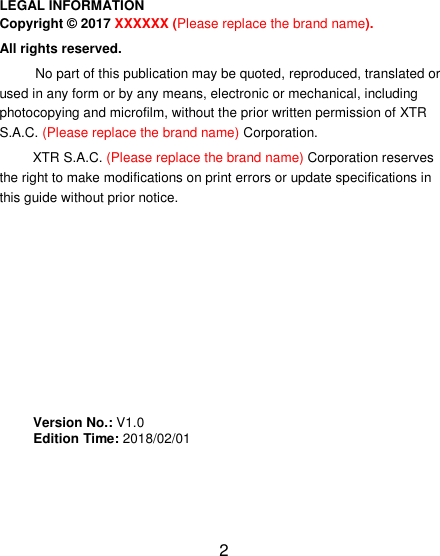 2                                                                                                           LEGAL INFORMATION Copyright &copy; 2017 XXXXXX (Please replace the brand name). All rights reserved. No part of this publication may be quoted, reproduced, translated or used in any form or by any means, electronic or mechanical, including photocopying and microfilm, without the prior written permission of XTR S.A.C. (Please replace the brand name) Corporation. XTR S.A.C. (Please replace the brand name) Corporation reserves the right to make modifications on print errors or update specifications in this guide without prior notice.         Version No.: V1.0      Edition Time: 2018/02/01                                                                                                                                                                                                                                                                                                                                                                                                     