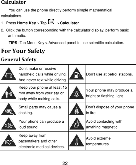 22 Calculator You can use the phone directly perform simple mathematical calculations. 1. Press Home Key > Tap    > Calculator. 2.  Click the button corresponding with the calculator display, perform basic arithmetic. TIPS: Tap Menu Key > Advanced panel to use scientific calculation. For Your Safety General Safety  Don&rsquo;t make or receive handheld calls while driving. And never text while driving.  Don&rsquo;t use at petrol stations.  Keep your phone at least 15 mm away from your ear or body while making calls.  Your phone may produce a bright or flashing light.  Small parts may cause a choking.  Don&rsquo;t dispose of your phone in fire.  Your phone can produce a loud sound.  Avoid contacting with anything magnetic.  Keep away from pacemakers and other electronic medical devices.  Avoid extreme temperatures. 