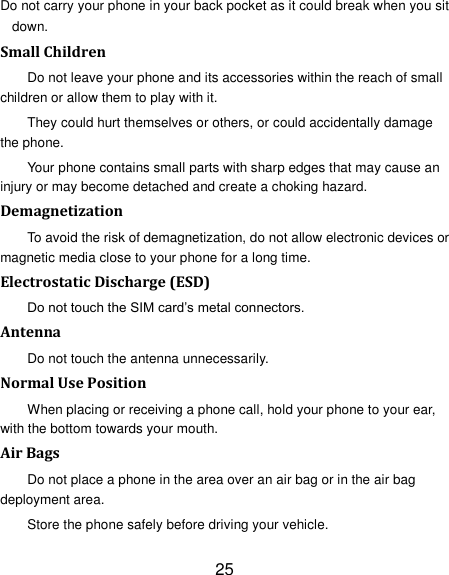 25 Do not carry your phone in your back pocket as it could break when you sit down. Small Children Do not leave your phone and its accessories within the reach of small children or allow them to play with it. They could hurt themselves or others, or could accidentally damage the phone. Your phone contains small parts with sharp edges that may cause an injury or may become detached and create a choking hazard. Demagnetization To avoid the risk of demagnetization, do not allow electronic devices or magnetic media close to your phone for a long time. Electrostatic Discharge (ESD) Do not touch the SIM card&rsquo;s metal connectors. Antenna Do not touch the antenna unnecessarily. Normal Use Position When placing or receiving a phone call, hold your phone to your ear, with the bottom towards your mouth. Air Bags Do not place a phone in the area over an air bag or in the air bag deployment area. Store the phone safely before driving your vehicle. 