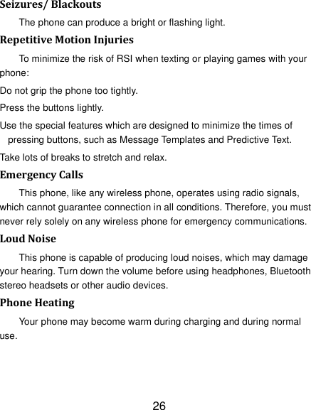 26 Seizures/ Blackouts The phone can produce a bright or flashing light. Repetitive Motion Injuries To minimize the risk of RSI when texting or playing games with your phone: Do not grip the phone too tightly. Press the buttons lightly. Use the special features which are designed to minimize the times of pressing buttons, such as Message Templates and Predictive Text. Take lots of breaks to stretch and relax. Emergency Calls This phone, like any wireless phone, operates using radio signals, which cannot guarantee connection in all conditions. Therefore, you must never rely solely on any wireless phone for emergency communications. Loud Noise This phone is capable of producing loud noises, which may damage your hearing. Turn down the volume before using headphones, Bluetooth stereo headsets or other audio devices. Phone Heating Your phone may become warm during charging and during normal use. 