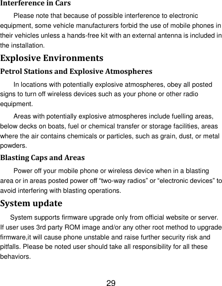 29 Interference in Cars Please note that because of possible interference to electronic equipment, some vehicle manufacturers forbid the use of mobile phones in their vehicles unless a hands-free kit with an external antenna is included in the installation. Explosive Environments Petrol Stations and Explosive Atmospheres In locations with potentially explosive atmospheres, obey all posted signs to turn off wireless devices such as your phone or other radio equipment. Areas with potentially explosive atmospheres include fuelling areas, below decks on boats, fuel or chemical transfer or storage facilities, areas where the air contains chemicals or particles, such as grain, dust, or metal powders. Blasting Caps and Areas Power off your mobile phone or wireless device when in a blasting area or in areas posted power off &ldquo;two-way radios&rdquo; or &ldquo;electronic devices&rdquo; to avoid interfering with blasting operations. System update System supports firmware upgrade only from official website or server. If user uses 3rd party ROM image and/or any other root method to upgrade firmware,it will cause phone unstable and raise further security risk and pitfalls. Please be noted user should take all responsibility for all these behaviors. 