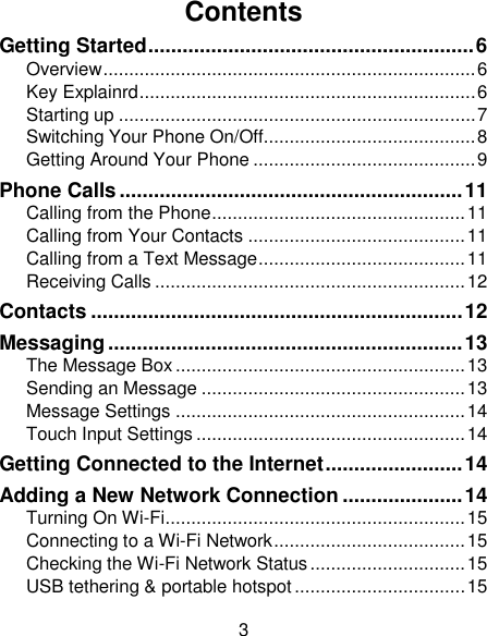 3 Contents Getting Started ......................................................... 6 Overview ........................................................................ 6 Key Explainrd ................................................................. 6 Starting up ..................................................................... 7 Switching Your Phone On/Off......................................... 8 Getting Around Your Phone ........................................... 9 Phone Calls ............................................................ 11 Calling from the Phone ................................................. 11 Calling from Your Contacts .......................................... 11 Calling from a Text Message ........................................ 11 Receiving Calls ............................................................ 12 Contacts ................................................................. 12 Messaging .............................................................. 13 The Message Box ........................................................ 13 Sending an Message ................................................... 13 Message Settings ........................................................ 14 Touch Input Settings .................................................... 14 Getting Connected to the Internet ........................ 14 Adding a New Network Connection ..................... 14 Turning On Wi-Fi .......................................................... 15 Connecting to a Wi-Fi Network ..................................... 15 Checking the Wi-Fi Network Status .............................. 15 USB tethering &amp; portable hotspot ................................. 15 