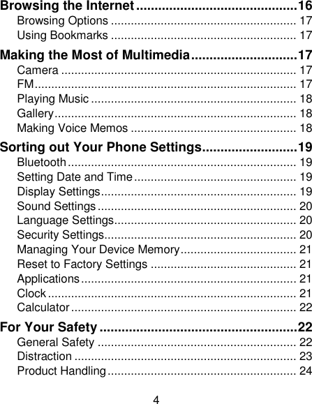 4 Browsing the Internet ............................................ 16 Browsing Options ........................................................ 17 Using Bookmarks ........................................................ 17 Making the Most of Multimedia ............................. 17 Camera ....................................................................... 17 FM ............................................................................... 17 Playing Music .............................................................. 18 Gallery ......................................................................... 18 Making Voice Memos .................................................. 18 Sorting out Your Phone Settings .......................... 19 Bluetooth ..................................................................... 19 Setting Date and Time ................................................. 19 Display Settings ........................................................... 19 Sound Settings ............................................................ 20 Language Settings ....................................................... 20 Security Settings.......................................................... 20 Managing Your Device Memory ................................... 21 Reset to Factory Settings ............................................ 21 Applications ................................................................. 21 Clock ........................................................................... 21 Calculator .................................................................... 22 For Your Safety ...................................................... 22 General Safety ............................................................ 22 Distraction ................................................................... 23 Product Handling ......................................................... 24 