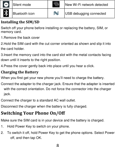 8  Silent mode  New Wi-Fi network detected  Bluetooth icon  USB debugging connected Installing the SIM/SD Switch off your phone before installing or replacing the battery, SIM, or memory card.   1.Remove the back cover 2.Hold the SIM card with the cut corner oriented as shown and slip it into the card holder. 3.Insert the memory card into the card slot with the metal contacts facing down until it inserts to the right position. 4.Press the cover gently back into place until you hear a click.                                                                                                                                Charging the Battery When you first get your new phone you&rsquo;ll need to charge the battery. Connect the adapter to the charger jack. Ensure that the adapter is inserted with the correct orientation. Do not force the connector into the charger jack. Connect the charger to a standard AC wall outlet. Disconnect the charger when the battery is fully charged. Switching Your Phone On/Off Make sure the SIM card is in your device and the battery is charged.   1.  Hold Power Key to switch on your phone. 2.  To switch it off, hold Power Key to get the phone options. Select Power off, and then tap OK. 