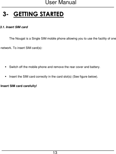 User Manual     13 33--  GGEETTTTIINNGG  SSTTAARRTTEEDD  3.1. Insert SIM card The Nougat is a Single SIM mobile phone allowing you to use the facility of one network. To insert SIM card(s):    Switch off the mobile phone and remove the rear cover and battery.   Insert the SIM card correctly in the card slot(s) (See figure below).   Insert SIM card carefully! 