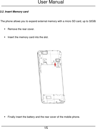 User Manual     15 3.2. Insert Memory card The phone allows you to expand external memory with a micro SD card, up to 32GB.   Remove the rear cover.     Insert the memory card into the slot.        Finally insert the battery and the rear cover of the mobile phone. 