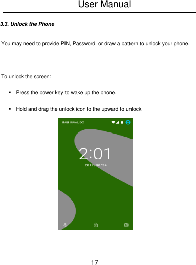 User Manual     17 3.3. Unlock the Phone You may need to provide PIN, Password, or draw a pattern to unlock your phone.    To unlock the screen:   Press the power key to wake up the phone.   Hold and drag the unlock icon to the upward to unlock.     