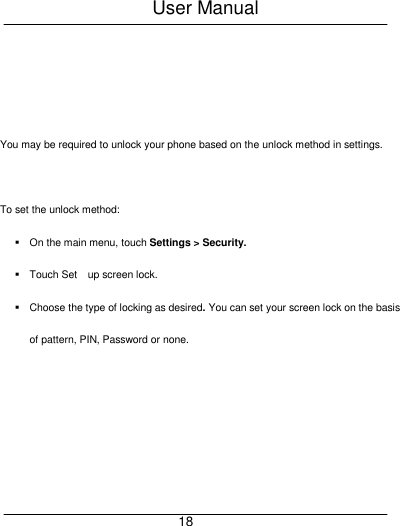User Manual     18    You may be required to unlock your phone based on the unlock method in settings.  To set the unlock method:   On the main menu, touch Settings > Security.   Touch Set    up screen lock.   Choose the type of locking as desired. You can set your screen lock on the basis of pattern, PIN, Password or none. 