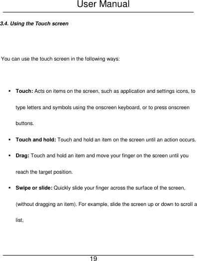 User Manual     19 3.4. Using the Touch screen  You can use the touch screen in the following ways:   Touch: Acts on items on the screen, such as application and settings icons, to type letters and symbols using the onscreen keyboard, or to press onscreen buttons.  Touch and hold: Touch and hold an item on the screen until an action occurs.  Drag: Touch and hold an item and move your finger on the screen until you reach the target position.  Swipe or slide: Quickly slide your finger across the surface of the screen, (without dragging an item). For example, slide the screen up or down to scroll a list, 
