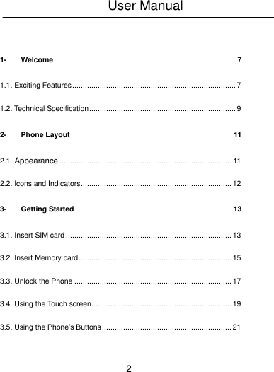 User Manual     2  1- Welcome  7 1.1. Exciting Features ............................................................................. 7 1.2. Technical Specification ..................................................................... 9 2- Phone Layout  11 2.1. Appearance ................................................................................. 11 2.2. Icons and Indicators ....................................................................... 12 3- Getting Started  13 3.1. Insert SIM card .............................................................................. 13 3.2. Insert Memory card ........................................................................ 15 3.3. Unlock the Phone .......................................................................... 17 3.4. Using the Touch screen.................................................................. 19 3.5. Using the Phone&rsquo;s Buttons ............................................................. 21 