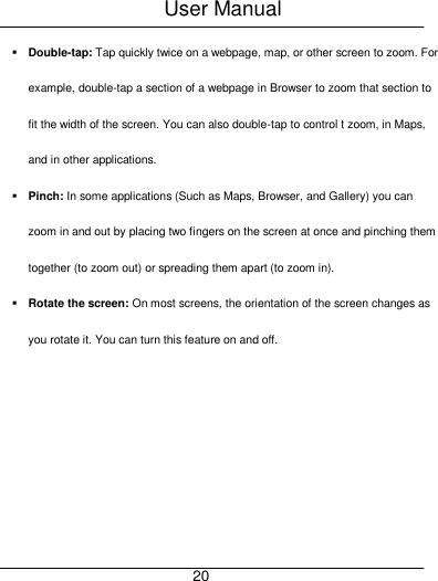 User Manual     20  Double-tap: Tap quickly twice on a webpage, map, or other screen to zoom. For example, double-tap a section of a webpage in Browser to zoom that section to fit the width of the screen. You can also double-tap to control t zoom, in Maps, and in other applications.  Pinch: In some applications (Such as Maps, Browser, and Gallery) you can zoom in and out by placing two fingers on the screen at once and pinching them together (to zoom out) or spreading them apart (to zoom in).  Rotate the screen: On most screens, the orientation of the screen changes as you rotate it. You can turn this feature on and off. 