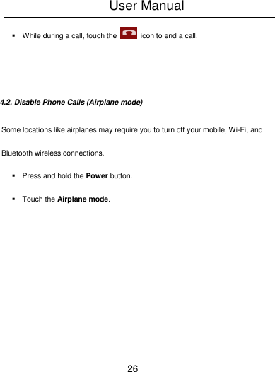 User Manual     26   While during a call, touch the    icon to end a call.   4.2. Disable Phone Calls (Airplane mode) Some locations like airplanes may require you to turn off your mobile, Wi-Fi, and Bluetooth wireless connections.   Press and hold the Power button.   Touch the Airplane mode.  