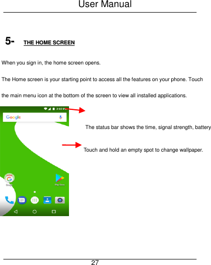 User Manual     27  55--  TTHHEE  HHOOMMEE  SSCCRREEEENN  When you sign in, the home screen opens. The Home screen is your starting point to access all the features on your phone. Touch the main menu icon at the bottom of the screen to view all installed applications. Touch and hold an empty spot to change wallpaper.       The status bar shows the time, signal strength, battery     satus and notification   