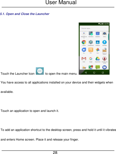 User Manual     28 5.1. Open and Close the Launcher Touch the Launcher Icon    to open the main menu.  You have access to all applications installed on your device and their widgets when available.  Touch an application to open and launch it.    To add an application shortcut to the desktop screen, press and hold it until it vibrates and enters Home screen. Place it and release your finger. 