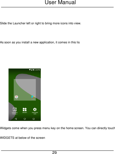 User Manual     29  Slide the Launcher left or right to bring more icons into view.  As soon as you install a new application, it comes in this lis  Widgets come when you press menu key on the home screen. You can directly touch WIDGETS at below of the screen 