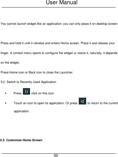 User Manual     30  You cannot launch widget like an application; you can only place it on desktop screen.  Press and hold it until it vibrates and enters Home screen. Place it and release your finger. A context menu opens to configure the widget or resize it, naturally, it depends on the widget. Press Home icon or Back icon to close the Launcher. 5.2. Switch to Recently Used Application   Press    click on this icon   Touch an icon to open its application. Or press    to return to the current application.   5.3. Customize Home Screen 