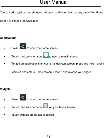 User Manual     31 You can add applications, shortcuts, widgets, and other items to any part of the Home screen or change the wallpaper.  Applications:     Press    to open the Home screen.   Touch the Launcher Icon  to open the main menu.   To add an application shortcut to the desktop screen, press and hold it until it vibrates and enters Home screen. Place it and release your finger.  Widgets:   Press    to open the Home screen.   Touch the Launcher Icon    on your home screen.   Touch widgets on the top of screen.  