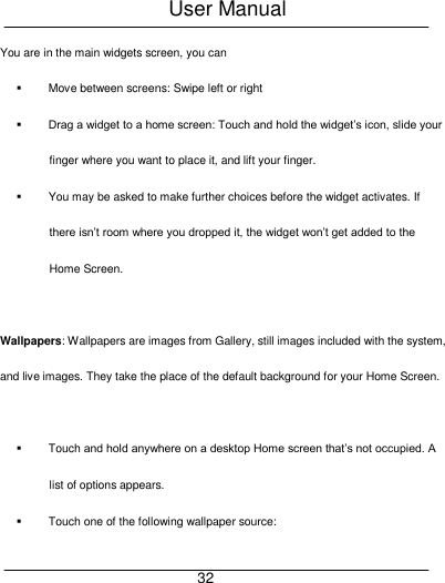 User Manual     32 You are in the main widgets screen, you can     Move between screens: Swipe left or right  Drag a widget to a home screen: Touch and hold the widget&rsquo;s icon, slide your finger where you want to place it, and lift your finger.   You may be asked to make further choices before the widget activates. If there isn&rsquo;t room where you dropped it, the widget won&rsquo;t get added to the Home Screen.  Wallpapers: Wallpapers are images from Gallery, still images included with the system, and live images. They take the place of the default background for your Home Screen.      Touch and hold anywhere on a desktop Home screen that&rsquo;s not occupied. A list of options appears.   Touch one of the following wallpaper source: 