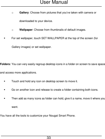 User Manual     33 o Gallery: Choose from pictures that you&rsquo;ve taken with camera or downloaded to your device. o Wallpaper: Choose from thumbnails of default images.   For set wallpaper, touch SET WALLPAPER at the top of the screen (for Gallery images) or set wallpaper.  Folders: You can very easily regroup desktop icons in a folder on screen to save space and access more applications.   Touch and hold any icon on desktop screen to move it.   Go on another icon and release to create a folder containing both icons.   Then add as many icons as folder can hold, give it a name, move it where you want. You have all the tools to customize your Nougat Smart Phone. 