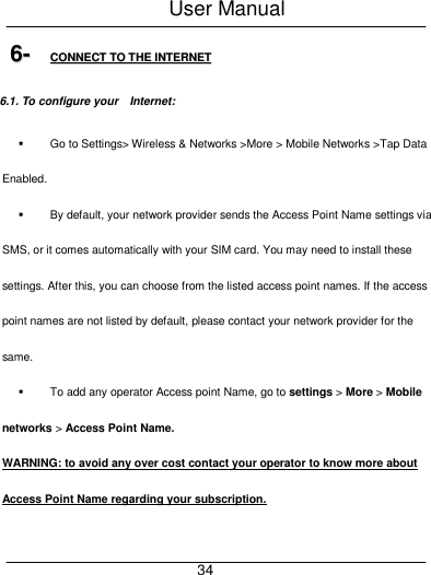 User Manual     34 66--  CCOONNNNEECCTT  TTOO  TTHHEE  IINNTTEERRNNEETT  6.1. To configure your    Internet:   Go to Settings> Wireless &amp; Networks >More > Mobile Networks >Tap Data Enabled.   By default, your network provider sends the Access Point Name settings via SMS, or it comes automatically with your SIM card. You may need to install these settings. After this, you can choose from the listed access point names. If the access point names are not listed by default, please contact your network provider for the same.   To add any operator Access point Name, go to settings > More > Mobile networks > Access Point Name. WARNING: to avoid any over cost contact your operator to know more about Access Point Name regarding your subscription.   