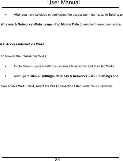 User Manual     35   After you have selected or configured the access point name, go to Settings> Wireless &amp; Networks >Data usage >Tap Mobile Data to enable Internet connection.  6.2. Access Internet via Wi-Fi To browse the Internet via Wi-Fi:   Go to Menu> System settings> wireless &amp; networks and then tap Wi-Fi.   Next, go to Menu> settings> wireless &amp; networks > Wi-Fi Settings and then enable Wi-Fi. Next, select the WIFI connection listed under Wi-Fi networks. 