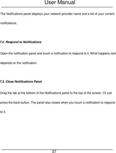 User Manual     37 The Notifications panel displays your network provider name and a list of your current notifications.  7.2. Respond to Notifications Open the notification panel and touch a notification to respond to it. What happens next depends on the notification.  7.3. Close Notifications Panel Drag the tab at the bottom of the Notifications panel to the top of the screen. Or just press the back button. The panel also closes when you touch a notification to respond to it.  