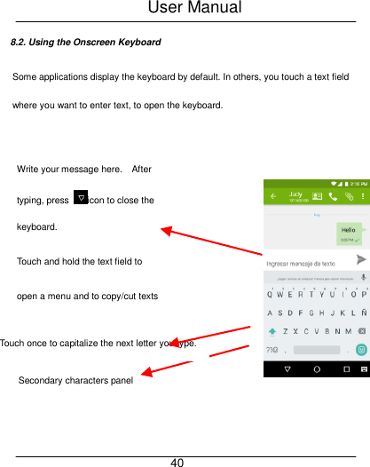 User Manual     40 8.2. Using the Onscreen Keyboard Some applications display the keyboard by default. In others, you touch a text field where you want to enter text, to open the keyboard.     Touch once to capitalize the next letter you type. Touch double tap for CapsLock.   Secondary characters panel (special, symbols, numbers) Write your message here.    After typing, press  icon to close the keyboard.  Touch and hold the text field to   open a menu and to copy/cut texts  