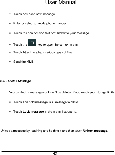 User Manual     42   Touch compose new message.   Enter or select a mobile phone number.   Touch the composition text box and write your message.   Touch the    key to open the context menu.   Touch Attach to attach various types of files.   Send the MMS.  8.4. . Lock a Message You can lock a message so it won&rsquo;t be deleted if you reach your storage limits.     Touch and hold message in a message window.   Touch Lock message in the menu that opens.    Unlock a message by touching and holding it and then touch Unlock message. 