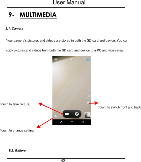 User Manual     43 99--  MMUULLTTIIMMEEDDIIAA  9.1. Camera Your camera&rsquo;s pictures and videos are stored in both the SD card and device. You can copy pictures and videos from both the SD card and device to a PC and vice versa.      9.2. Gallery Touch to take picture, video or panoramic Touch to switch front and back camera  Touch to change setting 
