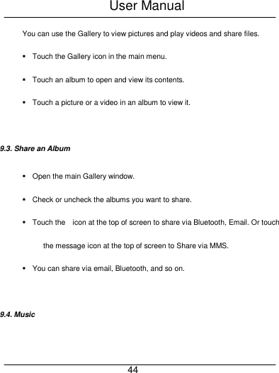 User Manual     44 You can use the Gallery to view pictures and play videos and share files.   Touch the Gallery icon in the main menu.   Touch an album to open and view its contents.   Touch a picture or a video in an album to view it.  9.3. Share an Album   Open the main Gallery window.   Check or uncheck the albums you want to share.   Touch the    icon at the top of screen to share via Bluetooth, Email. Or touch the message icon at the top of screen to Share via MMS.   You can share via email, Bluetooth, and so on.  9.4. Music 