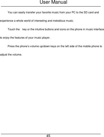 User Manual     45 You can easily transfer your favorite music from your PC to the SD card and experience a whole world of interesting and melodious music. Touch the    key or the intuitive buttons and icons on the phone in music interface to enjoy the features of your music player. Press the phone&rsquo;s volume up/down keys on the left side of the mobile phone to adjust the volume. 