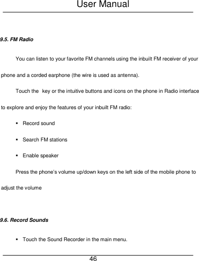 User Manual     46  9.5. FM Radio You can listen to your favorite FM channels using the inbuilt FM receiver of your phone and a corded earphone (the wire is used as antenna). Touch the key or the intuitive buttons and icons on the phone in Radio interface to explore and enjoy the features of your inbuilt FM radio:   Record sound   Search FM stations   Enable speaker Press the phone&rsquo;s volume up/down keys on the left side of the mobile phone to adjust the volume  9.6. Record Sounds   Touch the Sound Recorder in the main menu. 