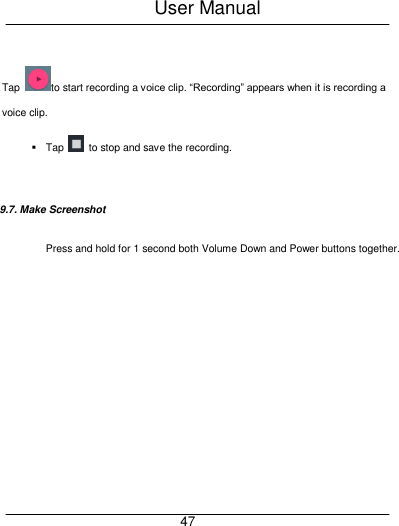 User Manual     47  Tap  to start recording a voice clip. &ldquo;Recording&rdquo; appears when it is recording a voice clip.   Tap    to stop and save the recording.  9.7. Make Screenshot   Press and hold for 1 second both Volume Down and Power buttons together. 