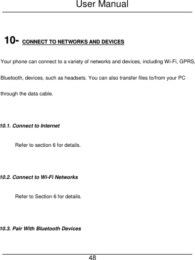 User Manual     48  1100--  CCOONNNNEECCTT  TTOO  NNEETTWWOORRKKSS  AANNDD  DDEEVVIICCEESS  Your phone can connect to a variety of networks and devices, including Wi-Fi, GPRS, Bluetooth, devices, such as headsets. You can also transfer files to/from your PC through the data cable.  10.1. Connect to Internet Refer to section 6 for details.  10.2. Connect to Wi-Fi Networks Refer to Section 6 for details.  10.3. Pair With Bluetooth Devices 