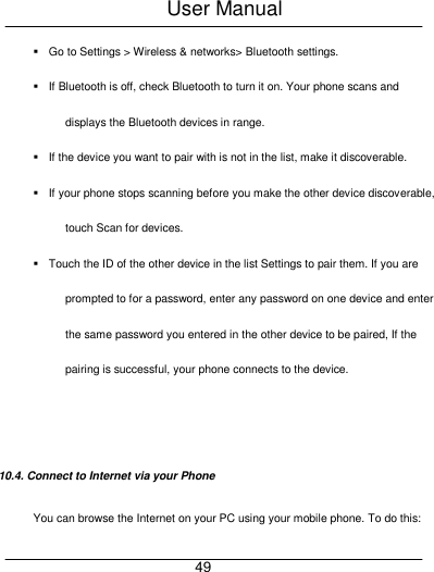 User Manual     49   Go to Settings > Wireless &amp; networks> Bluetooth settings.   If Bluetooth is off, check Bluetooth to turn it on. Your phone scans and displays the Bluetooth devices in range.   If the device you want to pair with is not in the list, make it discoverable.   If your phone stops scanning before you make the other device discoverable, touch Scan for devices.   Touch the ID of the other device in the list Settings to pair them. If you are prompted to for a password, enter any password on one device and enter the same password you entered in the other device to be paired, If the pairing is successful, your phone connects to the device.   10.4. Connect to Internet via your Phone You can browse the Internet on your PC using your mobile phone. To do this: 
