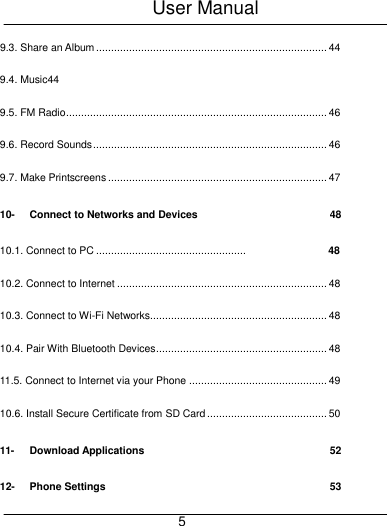 User Manual     5 9.3. Share an Album ............................................................................. 44 9.4. Music44 9.5. FM Radio ....................................................................................... 46 9.6. Record Sounds .............................................................................. 46 9.7. Make Printscreens ......................................................................... 47 10- Connect to Networks and Devices  48 10.1. Connect to PC ..................................................   10.2. Connect to Internet ...................................................................... 48 10.3. Connect to Wi-Fi Networks........................................................... 48 10.4. Pair With Bluetooth Devices ......................................................... 48 11.5. Connect to Internet via your Phone .............................................. 49 10.6. Install Secure Certificate from SD Card ........................................ 50 11- Download Applications  52 12- Phone Settings  53 48 