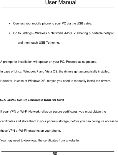 User Manual     50    Connect your mobile phone to your PC via the USB cable.   Go to Settings> Wireless &amp; Networks>More >Tethering &amp; portable hotspot and then touch USB Tethering.  A prompt for installation will appear on your PC. Proceed as suggested.   In case of Linux, Windows 7 and Vista OS, the drivers get automatically installed. However, in case of Windows XP, maybe you need to manually install the drivers.  10.5. Install Secure Certificate from SD Card If your VPN or Wi-Fi Network relies on secure certificates, you must obtain the certificates and store them in your phone&rsquo;s storage, before you can configure access to those VPN or Wi-Fi networks on your phone. You may need to download the certificates from a website. 
