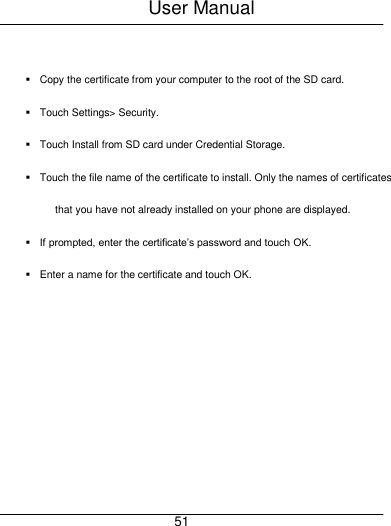 User Manual     51   Copy the certificate from your computer to the root of the SD card.   Touch Settings> Security.   Touch Install from SD card under Credential Storage.   Touch the file name of the certificate to install. Only the names of certificates that you have not already installed on your phone are displayed.  If prompted, enter the certificate&rsquo;s password and touch OK.   Enter a name for the certificate and touch OK. 