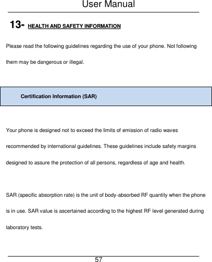 User Manual     57 1133--  HHEEAALLTTHH  AANNDD  SSAAFFEETTYY  IINNFFOORRMMAATTIIOONN  Please read the following guidelines regarding the use of your phone. Not following them may be dangerous or illegal.  Certification Information (SAR)  Your phone is designed not to exceed the limits of emission of radio waves recommended by international guidelines. These guidelines include safety margins designed to assure the protection of all persons, regardless of age and health.  SAR (specific absorption rate) is the unit of body-absorbed RF quantity when the phone is in use. SAR value is ascertained according to the highest RF level generated during laboratory tests.  