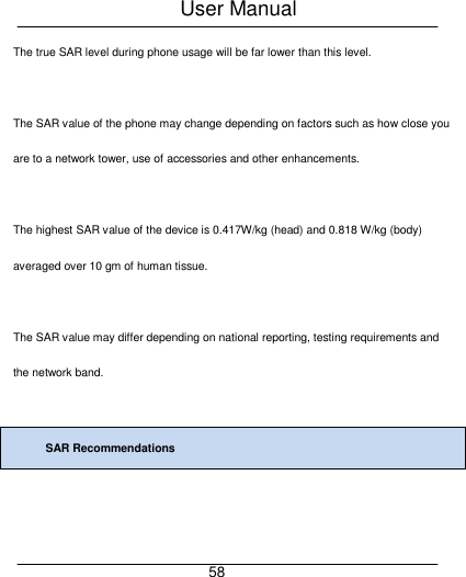 User Manual     58 The true SAR level during phone usage will be far lower than this level.  The SAR value of the phone may change depending on factors such as how close you are to a network tower, use of accessories and other enhancements.  The highest SAR value of the device is 0.417W/kg (head) and 0.818 W/kg (body) averaged over 10 gm of human tissue.  The SAR value may differ depending on national reporting, testing requirements and the network band.  SAR Recommendations  
