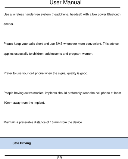 User Manual     59 Use a wireless hands-free system (headphone, headset) with a low power Bluetooth emitter.  Please keep your calls short and use SMS whenever more convenient. This advice applies especially to children, adolescents and pregnant women.  Prefer to use your cell phone when the signal quality is good.  People having active medical implants should preferably keep the cell phone at least 10mm away from the implant.  Maintain a preferable distance of 10 mm from the device.  Safe Driving 