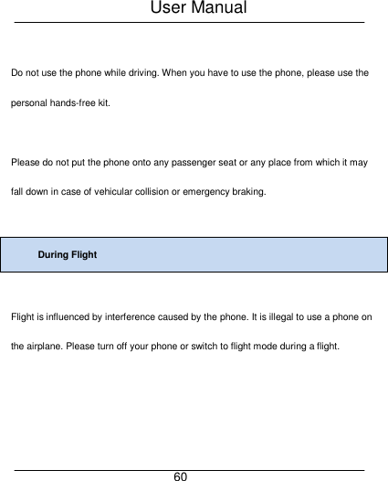 User Manual     60  Do not use the phone while driving. When you have to use the phone, please use the personal hands-free kit.  Please do not put the phone onto any passenger seat or any place from which it may fall down in case of vehicular collision or emergency braking.  During Flight  Flight is influenced by interference caused by the phone. It is illegal to use a phone on the airplane. Please turn off your phone or switch to flight mode during a flight. 