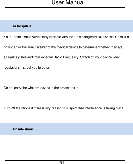 User Manual     61  In Hospitals Your Phone&rsquo;s radio waves may interfere with the functioning medical devices. Consult a physician or the manufacturer of the medical device to determine whether they are adequately shielded from external Radio Frequency. Switch off your device when regulations instruct you to do so.  Do not carry the wireless device in the breast pocket.  Turn off the phone if there is any reason to suspect that interference is taking place.  Unsafe Areas  