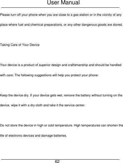 User Manual     62 Please turn off your phone when you are close to a gas station or in the vicinity of any place where fuel and chemical preparations, or any other dangerous goods are stored.  Taking Care of Your Device  Your device is a product of superior design and craftsmanship and should be handled with care: The following suggestions will help you protect your phone:  Keep the device dry. If your device gets wet, remove the battery without turning on the device, wipe it with a dry cloth and take it the service center.  Do not store the device in high or cold temperature. High temperatures can shorten the life of electronic devices and damage batteries.  